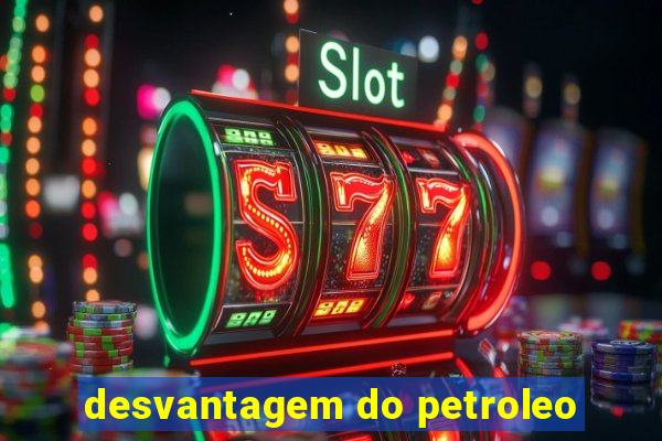 desvantagem do petroleo